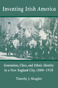 Title: Inventing Irish America: Generation, Class, and Ethnic Identity in a New England City, 1880-1928, Author: Timothy J. Meagher