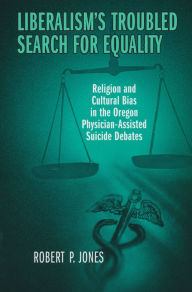 Title: Liberalism's Troubled Search for Equality: Religion and Cultural Bias in the Oregon Physician-Assisted Suicide Debates, Author: Robert Jones