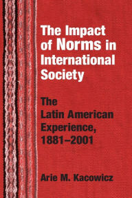 Title: Impact of Norms in International Society: The Latin American Experience, 1881-2001, Author: Arie M. Kacowicz