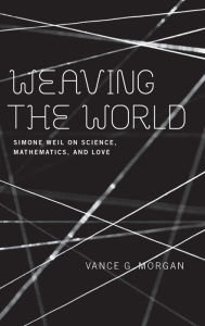 Title: Weaving the World: Simone Weil on Science, Mathematics, and Love, Author: Vance G. Morgan