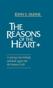 Title: The Reasons of the Heart: A Journey into Solitude and Back Again into the Human Circle, Author: John S. Dunne