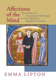 Title: Affections of the Mind: The Politics of Sacramental Marriage in Late Medieval English Literature, Author: Emma Lipton