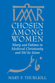 Title: Chosen among Women: Mary and Fatima in Medieval Christianity and Shi`ite Islam, Author: Mary F. Thurlkill