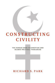 Title: Constructing Civility: The Human Good in Christian and Islamic Political Theologies, Author: Richard S. Park