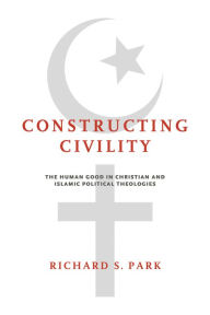 Title: Constructing Civility: The Human Good in Christian and Islamic Political Theologies, Author: Richard S. Park