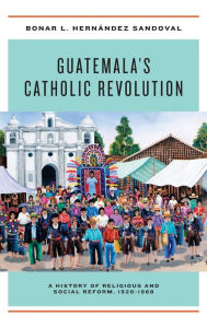 Title: Guatemala's Catholic Revolution: A History of Religious and Social Reform, 1920-1968, Author: Bonar L. Hernández Sandoval