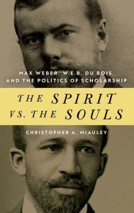 Title: The Spirit vs. the Souls: Max Weber, W. E. B. Du Bois, and the Politics of Scholarship, Author: Christopher A. McAuley