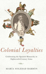 Title: Colonial Loyalties: Celebrating the Spanish Monarchy in Eighteenth-Century Lima, Author: María Soledad Barbón