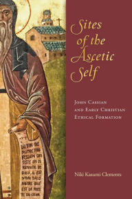 Title: Sites of the Ascetic Self: John Cassian and Christian Ethical Formation, Author: Niki Kasumi Clements