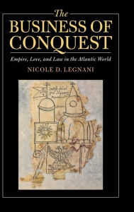 Title: The Business of Conquest: Empire, Love, and Law in the Atlantic World, Author: Nicole D. Legnani