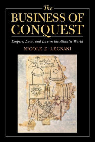 Title: The Business of Conquest: Empire, Love, and Law in the Atlantic World, Author: Nicole D. Legnani