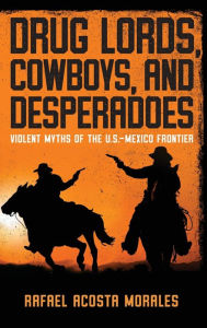 Title: Drug Lords, Cowboys, and Desperadoes: Violent Myths of the U.S.-Mexico Frontier, Author: Rafael Acosta Morales