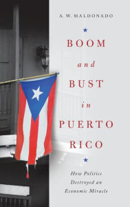 Title: Boom and Bust in Puerto Rico: How Politics Destroyed an Economic Miracle, Author: A. W. Maldonado