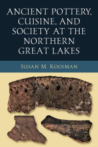 Title: Ancient Pottery, Cuisine, and Society at the Northern Great Lakes, Author: Susan M. Kooiman