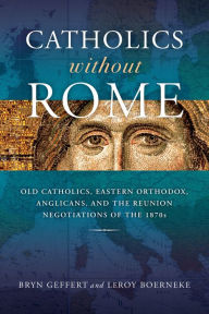 Title: Catholics without Rome: Old Catholics, Eastern Orthodox, Anglicans, and the Reunion Negotiations of the 1870s, Author: Bryn Geffert