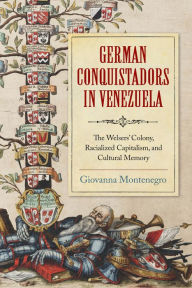 Title: German Conquistadors in Venezuela: The Welsers' Colony, Racialized Capitalism, and Cultural Memory, Author: Giovanna Montenegro