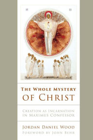 Title: The Whole Mystery of Christ: Creation as Incarnation in Maximus Confessor, Author: Jordan Daniel Wood