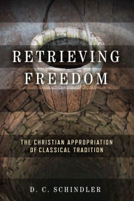 Title: Retrieving Freedom: The Christian Appropriation of Classical Tradition, Author: D. C. Schindler