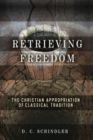 Title: Retrieving Freedom: The Christian Appropriation of Classical Tradition, Author: D. C. Schindler