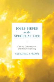 Title: Josef Pieper on the Spiritual Life: Creation, Contemplation, and Human Flourishing, Author: Nathaniel A. Warne