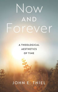 Title: Now and Forever: A Theological Aesthetics of Time, Author: John E. Thiel