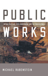 Title: Public Works: Infrastructure, Irish Modernism, and the Postcolonial, Author: Michael Rubenstein