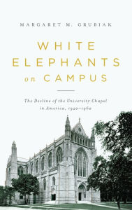 Title: White Elephants on Campus: The Decline of the University Chapel in America, 1920-1960, Author: Margaret Grubiak