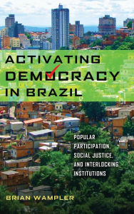 Title: Activating Democracy in Brazil: Popular Participation, Social Justice, and Interlocking Institutions, Author: Brian Wampler