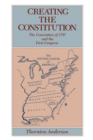 Title: Creating the Constitution: The Convention of 1787 and the First Congress / Edition 1, Author: Thornton Anderson