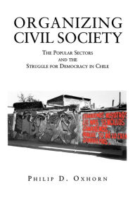 Title: Organizing Civil Society: The Popular Sectors and the Struggle for Democracy in Chile / Edition 1, Author: Philip D. Oxhorn