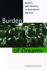 Title: Burden of Dreams: History and Identity in Post-Soviet Ukraine / Edition 1, Author: Catherine Wanner