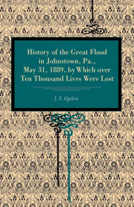 Title: History of the Great Flood in Johnstown, Pa., May 31, 1889, by Which over Ten Thousand Lives Were Lost, Author: J. S. Ogilvie