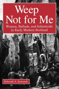 Title: Weep Not for Me: Women, Ballads, and Infanticide in Early Modern Scotland, Author: Deborah  A. Symonds