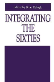 Title: Integrating the Sixties: The Origins, Structures, and Legitimacy of Public Policy in a Turbulent Decade, Author: Brian Balogh