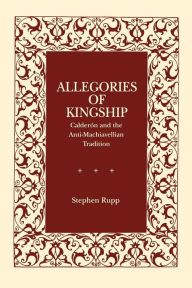 Title: Allegories of Kingship: Calderón and the Anti-Machiavellian Tradition, Author: Stephen Rupp
