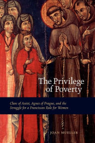 Title: The Privilege of Poverty: Clare of Assisi, Agnes of Prague, and the Struggle for a Franciscan Rule for Women, Author: Joan Mueller