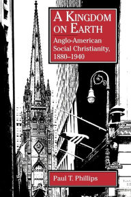 Title: A Kingdom on Earth: Anglo-American Social Christianity, 1880-1940, Author: Paul  T. Phillips