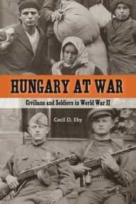 Title: Hungary at War: Civilians and Soldiers in World War II, Author: Cecil D. Eby