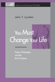 Title: You Must Change Your Life: Poetry, Philosophy, and the Birth of Sense, Author: John T. Lysaker