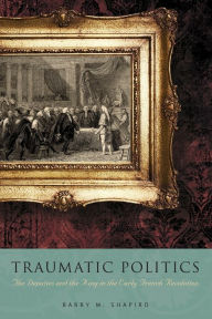 Title: Traumatic Politics: The Deputies and the King in the Early French Revolution, Author: Barry M. Shapiro