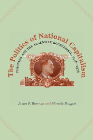 Title: The Politics of National Capitalism: Peronism and the Argentine Bourgeoisie, 1946-1976, Author: James P. Brennan