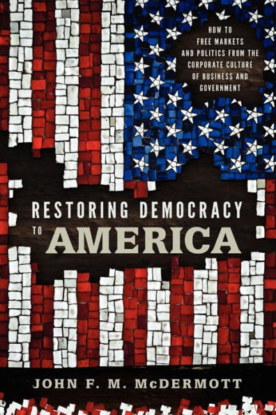 Restoring Democracy to America: How to Free Markets and Politics from the Corporate Culture of Business and Government