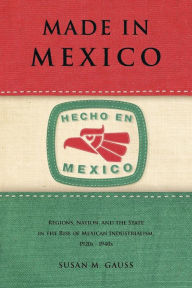 Title: Made in Mexico: Regions, Nation, and the State in the Rise of Mexican Industrialism, 1920s-1940s, Author: Susan M. Gauss
