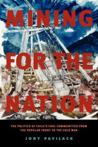 Title: Mining for the Nation: The Politics of Chile's Coal Communities from the Popular Front to the Cold War, Author: Jody Pavilack