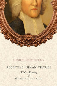 Title: Receptive Human Virtues: A New Reading of Jonathan Edwards's Ethics, Author: Elizabeth Agnew Cochran