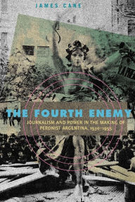 Title: The Fourth Enemy: Journalism and Power in the Making of Peronist Argentina, 1930-1955, Author: James Cane