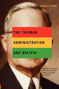 Title: The Truman Administration and Bolivia: Making the World Safe for Liberal Constitutional Oligarchy, Author: Glenn J. Dorn