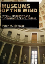 Title: Museums of the Mind: German Modernity and the Dynamics of Collecting, Author: Peter M. McIsaac