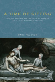 Title: A Time of Sifting: Mystical Marriage and the Crisis of Moravian Piety in the Eighteenth Century, Author: Paul Peucker