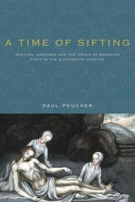 Title: A Time of Sifting: Mystical Marriage and the Crisis of Moravian Piety in the Eighteenth Century, Author: Paul Peucker
